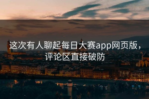 这次有人聊起每日大赛app网页版，评论区直接破防
