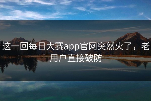 这一回每日大赛app官网突然火了，老用户直接破防