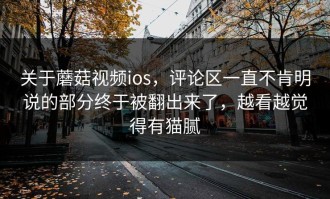 关于蘑菇视频ios，评论区一直不肯明说的部分终于被翻出来了，越看越觉得有猫腻