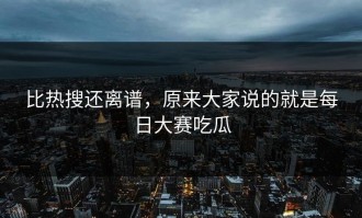 比热搜还离谱，原来大家说的就是每日大赛吃瓜