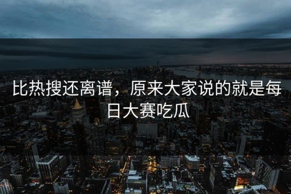比热搜还离谱，原来大家说的就是每日大赛吃瓜