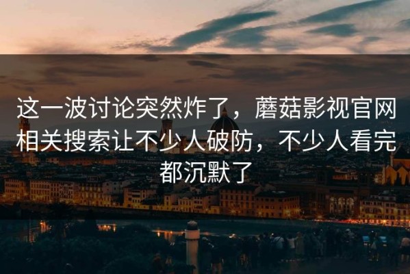 这一波讨论突然炸了，蘑菇影视官网相关搜索让不少人破防，不少人看完都沉默了