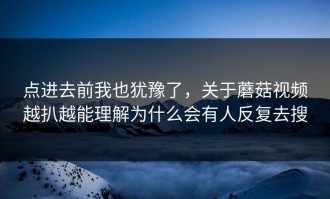 点进去前我也犹豫了，关于蘑菇视频越扒越能理解为什么会有人反复去搜