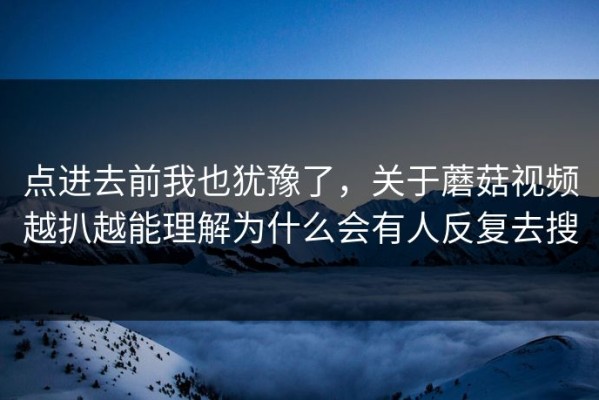 点进去前我也犹豫了，关于蘑菇视频越扒越能理解为什么会有人反复去搜
