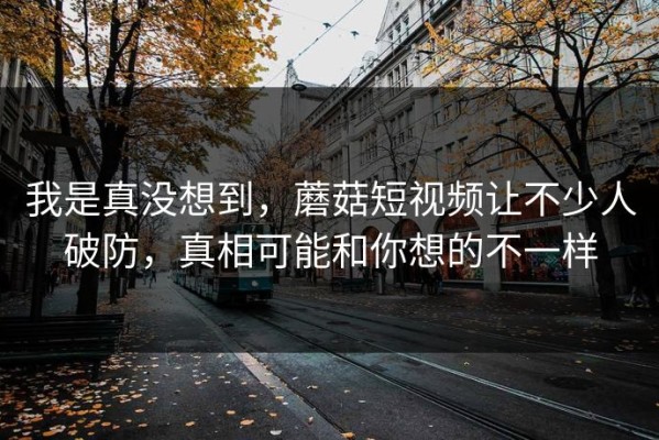 我是真没想到，蘑菇短视频让不少人破防，真相可能和你想的不一样