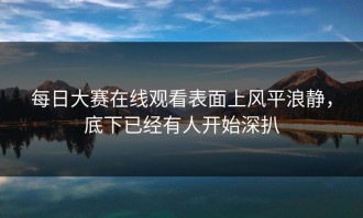 每日大赛在线观看表面上风平浪静，底下已经有人开始深扒