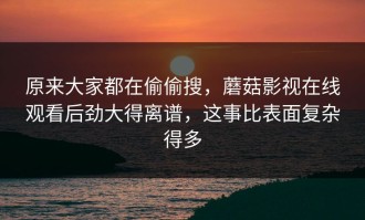 原来大家都在偷偷搜，蘑菇影视在线观看后劲大得离谱，这事比表面复杂得多