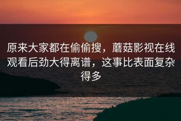 原来大家都在偷偷搜，蘑菇影视在线观看后劲大得离谱，这事比表面复杂得多