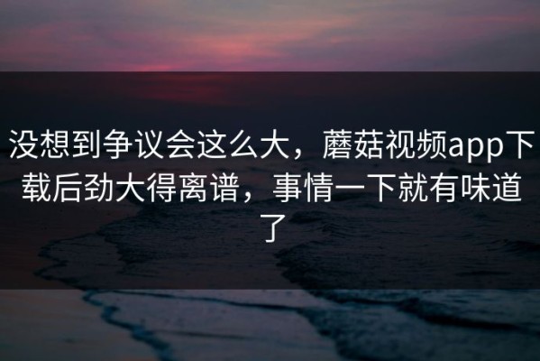 没想到争议会这么大，蘑菇视频app下载后劲大得离谱，事情一下就有味道了