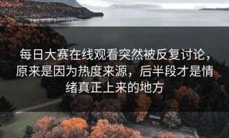 每日大赛在线观看突然被反复讨论，原来是因为热度来源，后半段才是情绪真正上来的地方