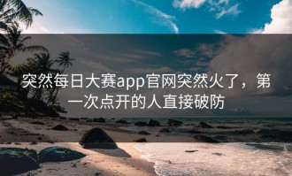 突然每日大赛app官网突然火了，第一次点开的人直接破防