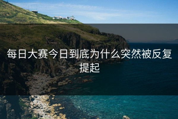 每日大赛今日到底为什么突然被反复提起