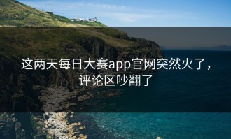 这两天每日大赛app官网突然火了，评论区吵翻了