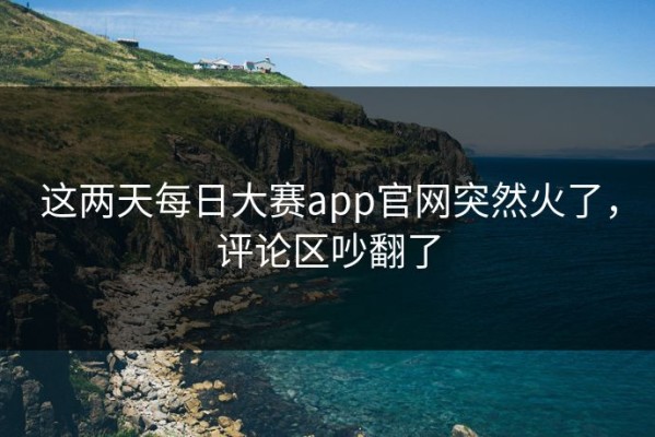 这两天每日大赛app官网突然火了，评论区吵翻了