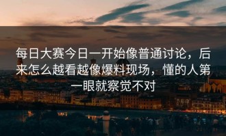 每日大赛今日一开始像普通讨论，后来怎么越看越像爆料现场，懂的人第一眼就察觉不对