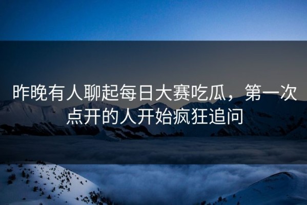 昨晚有人聊起每日大赛吃瓜，第一次点开的人开始疯狂追问