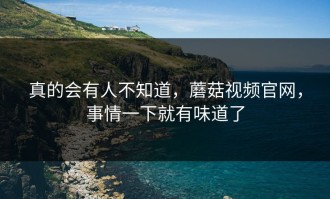 真的会有人不知道，蘑菇视频官网，事情一下就有味道了