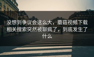 没想到争议会这么大，蘑菇视频下载相关搜索突然被聊疯了，到底发生了什么