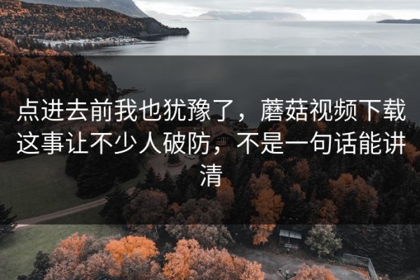 点进去前我也犹豫了，蘑菇视频下载这事让不少人破防，不是一句话能讲清