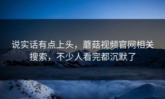 说实话有点上头，蘑菇视频官网相关搜索，不少人看完都沉默了