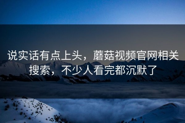 说实话有点上头，蘑菇视频官网相关搜索，不少人看完都沉默了