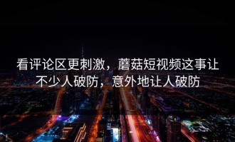看评论区更刺激，蘑菇短视频这事让不少人破防，意外地让人破防