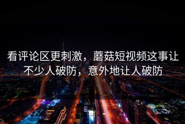 看评论区更刺激，蘑菇短视频这事让不少人破防，意外地让人破防