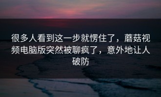 很多人看到这一步就愣住了，蘑菇视频电脑版突然被聊疯了，意外地让人破防