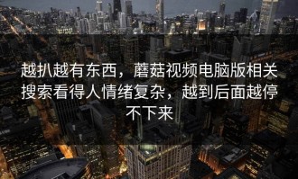 越扒越有东西，蘑菇视频电脑版相关搜索看得人情绪复杂，越到后面越停不下来