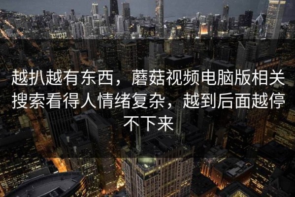 越扒越有东西，蘑菇视频电脑版相关搜索看得人情绪复杂，越到后面越停不下来