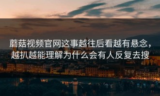 蘑菇视频官网这事越往后看越有悬念，越扒越能理解为什么会有人反复去搜