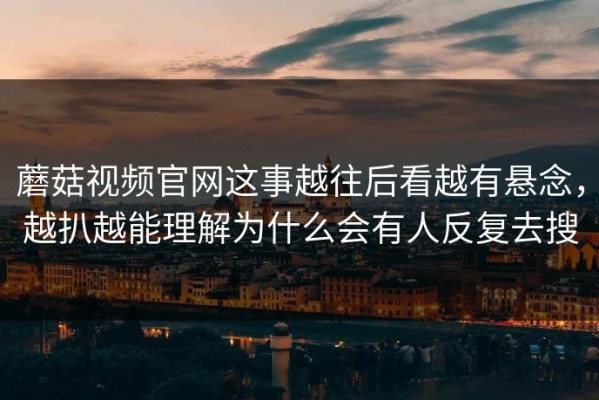 蘑菇视频官网这事越往后看越有悬念，越扒越能理解为什么会有人反复去搜