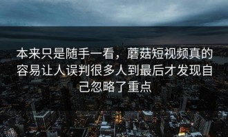 本来只是随手一看，蘑菇短视频真的容易让人误判很多人到最后才发现自己忽略了重点