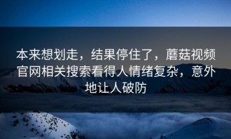本来想划走，结果停住了，蘑菇视频官网相关搜索看得人情绪复杂，意外地让人破防