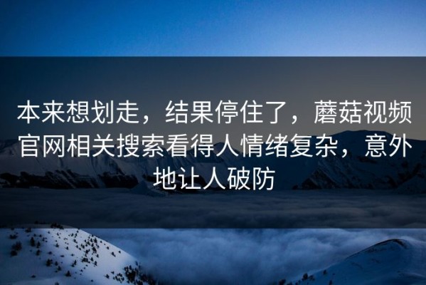 本来想划走，结果停住了，蘑菇视频官网相关搜索看得人情绪复杂，意外地让人破防