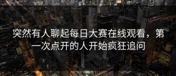 突然有人聊起每日大赛在线观看，第一次点开的人开始疯狂追问