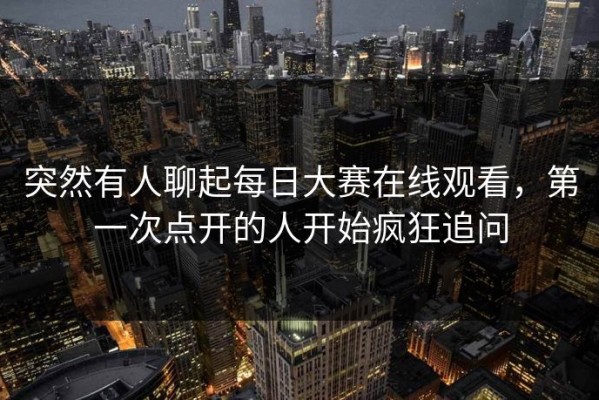 突然有人聊起每日大赛在线观看，第一次点开的人开始疯狂追问