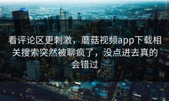 看评论区更刺激，蘑菇视频app下载相关搜索突然被聊疯了，没点进去真的会错过