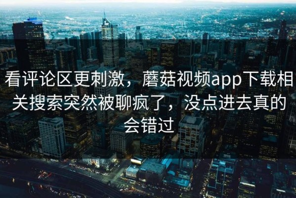 看评论区更刺激，蘑菇视频app下载相关搜索突然被聊疯了，没点进去真的会错过
