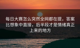 每日大赛怎么突然全网都在提，答案比想象中直接，后半段才是情绪真正上来的地方