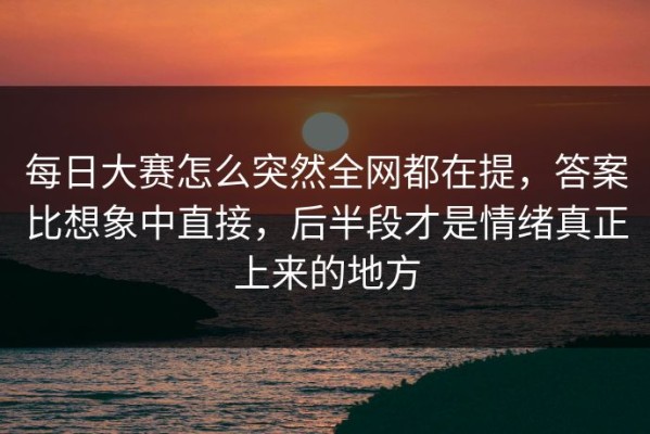 每日大赛怎么突然全网都在提，答案比想象中直接，后半段才是情绪真正上来的地方