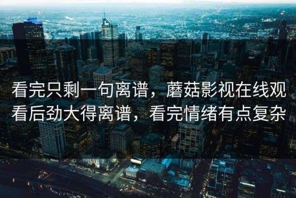 看完只剩一句离谱，蘑菇影视在线观看后劲大得离谱，看完情绪有点复杂