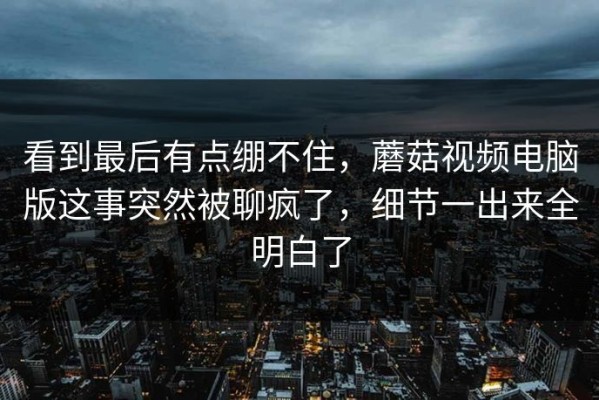 看到最后有点绷不住，蘑菇视频电脑版这事突然被聊疯了，细节一出来全明白了