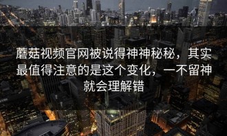 蘑菇视频官网被说得神神秘秘，其实最值得注意的是这个变化，一不留神就会理解错