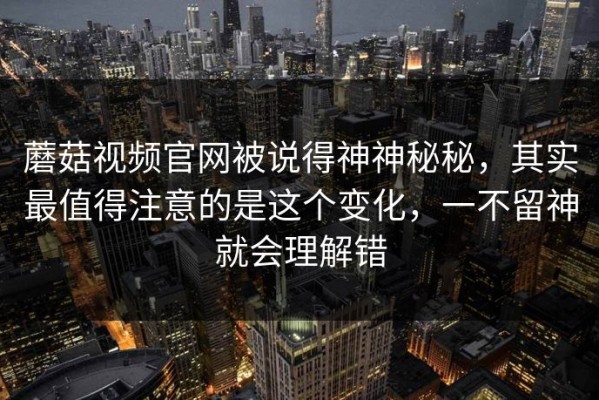 蘑菇视频官网被说得神神秘秘，其实最值得注意的是这个变化，一不留神就会理解错