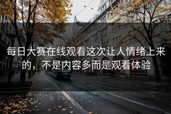 每日大赛在线观看这次让人情绪上来的，不是内容多而是观看体验