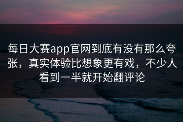 每日大赛app官网到底有没有那么夸张，真实体验比想象更有戏，不少人看到一半就开始翻评论