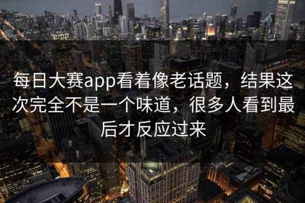 每日大赛app看着像老话题，结果这次完全不是一个味道，很多人看到最后才反应过来