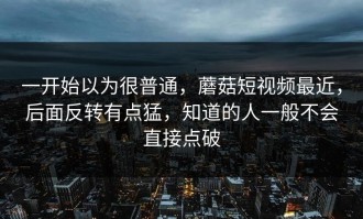 一开始以为很普通，蘑菇短视频最近，后面反转有点猛，知道的人一般不会直接点破
