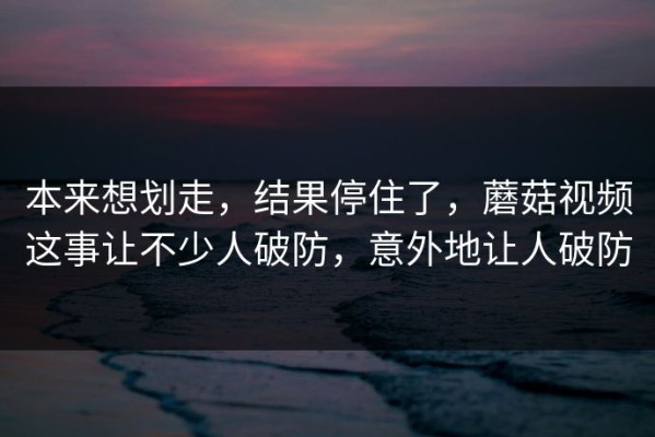 本来想划走，结果停住了，蘑菇视频这事让不少人破防，意外地让人破防